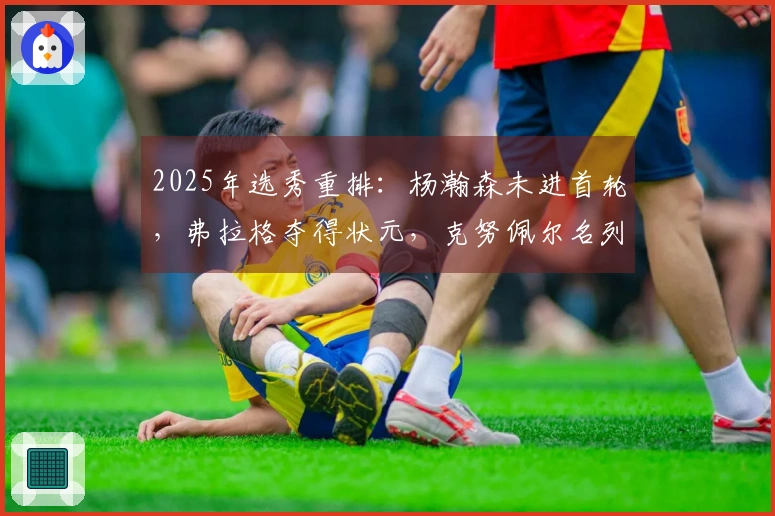 2025年选秀重排：杨瀚森未进首轮，弗拉格夺得状元，克努佩尔名列榜眼