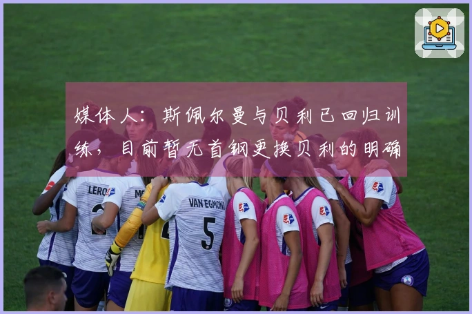媒体人：斯佩尔曼与贝利已回归训练，目前暂无首钢更换贝利的明确信息