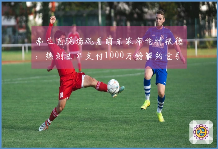 弗兰克现场观看前东家布伦特福德，热刺去年支付1000万镑解约金引进