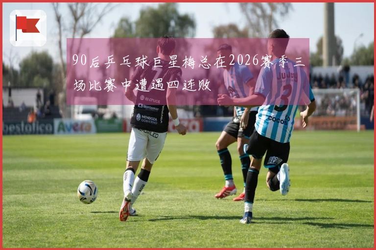 90后乒乓球巨星梅总在2026赛季三场比赛中遭遇四连败