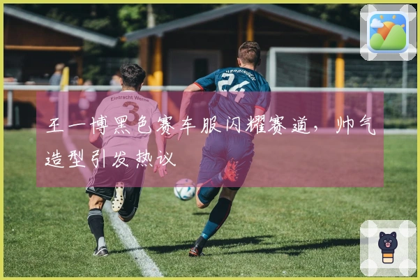 王一博黑色赛车服闪耀赛道，帅气造型引发热议