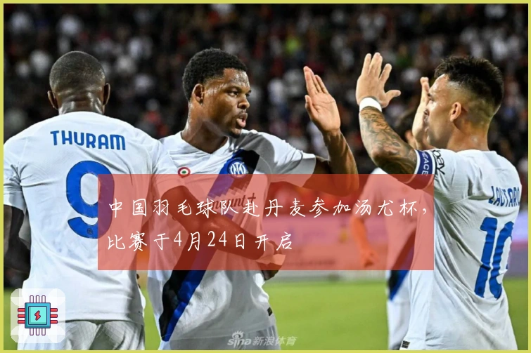 中国羽毛球队赴丹麦参加汤尤杯，比赛于4月24日开启