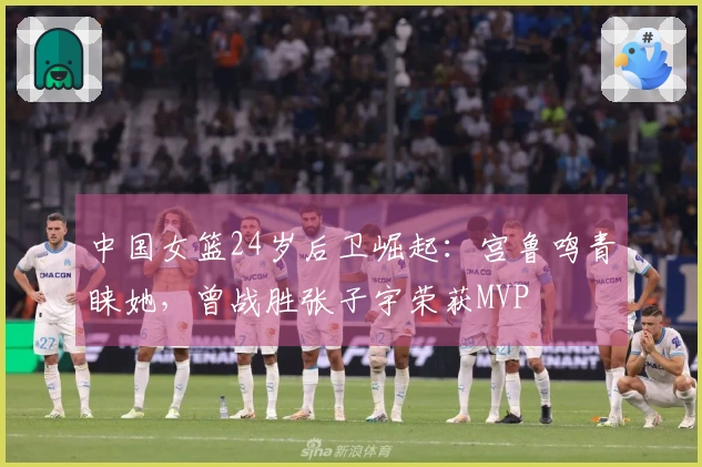 中国女篮24岁后卫崛起：宫鲁鸣青睐她，曾战胜张子宇荣获MVP