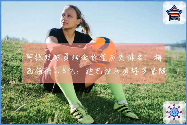 阿根廷球员转会价值历史排名：梅西领衔1.8亿，迪巴拉和劳塔罗紧随其后