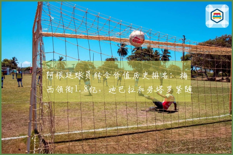 阿根廷球员转会价值历史排名：梅西领衔1.8亿，迪巴拉和劳塔罗紧随其后