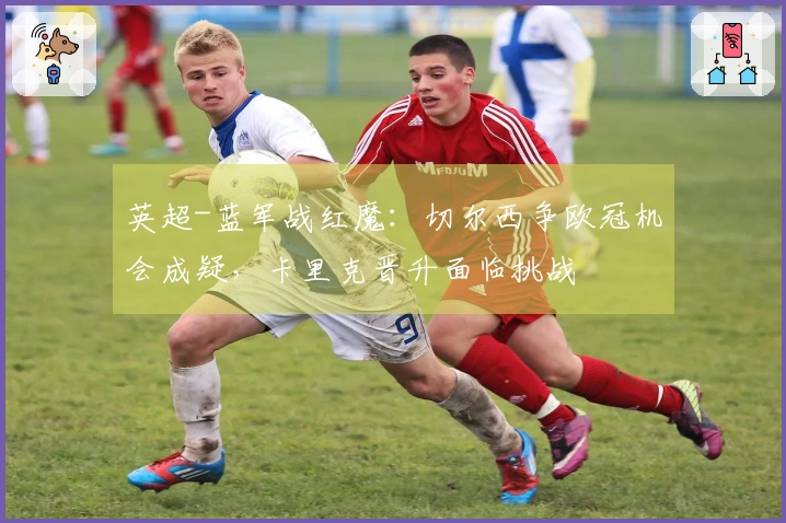 英超-蓝军战红魔：切尔西争欧冠机会成疑，卡里克晋升面临挑战