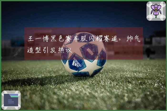 王一博黑色赛车服闪耀赛道，帅气造型引发热议