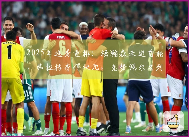2025年选秀重排：杨瀚森未进首轮，弗拉格夺得状元，克努佩尔名列榜眼