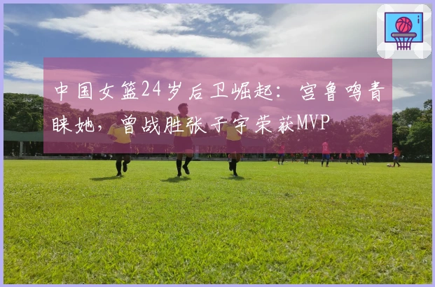 中国女篮24岁后卫崛起：宫鲁鸣青睐她，曾战胜张子宇荣获MVP