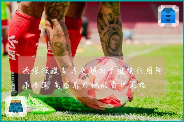 西媒报道皇马更倾向于继续任用阿韦洛亚 高层看好他的青训策略
