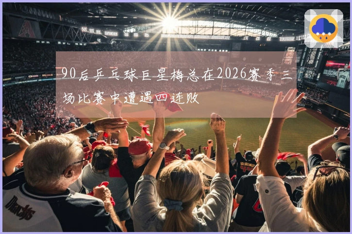 90后乒乓球巨星梅总在2026赛季三场比赛中遭遇四连败